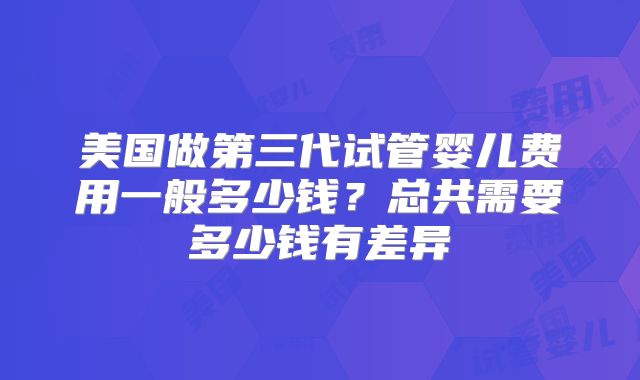 美国做第三代试管婴儿费用一般多少钱？总共需要多少钱有差异