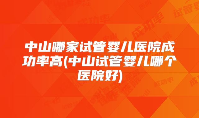 中山哪家试管婴儿医院成功率高(中山试管婴儿哪个医院好)