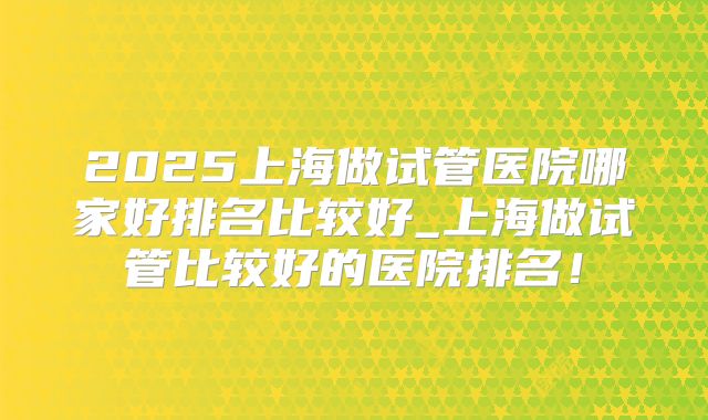 2025上海做试管医院哪家好排名比较好_上海做试管比较好的医院排名!
