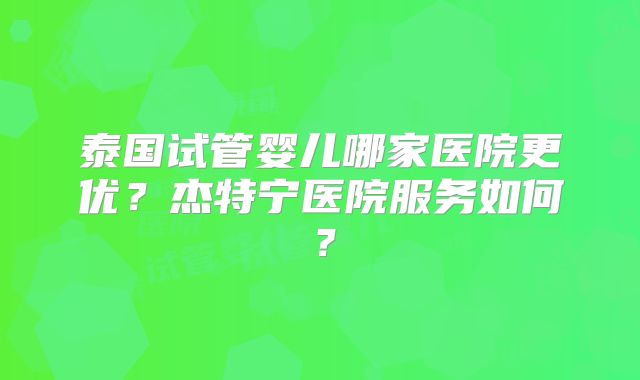 泰国试管婴儿哪家医院更优？杰特宁医院服务如何？