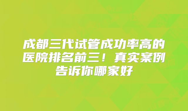 成都三代试管成功率高的医院排名前三！真实案例告诉你哪家好