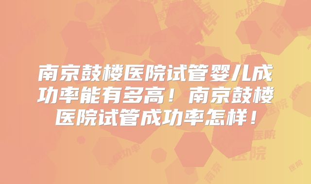 南京鼓楼医院试管婴儿成功率能有多高！南京鼓楼医院试管成功率怎样！