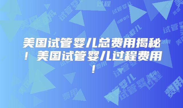 美国试管婴儿总费用揭秘！美国试管婴儿过程费用！