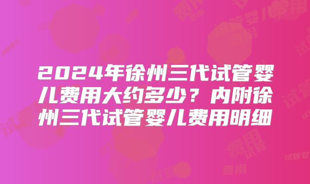 2024年徐州三代试管婴儿费用大约多少?内附徐州三代试管婴儿费用明细