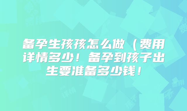 备孕生孩孩怎么做（费用详情多少！备孕到孩子出生要准备多少钱！