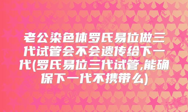 老公染色体罗氏易位做三代试管会不会遗传给下一代(罗氏易位三代试管,能确保下一代不携带么)