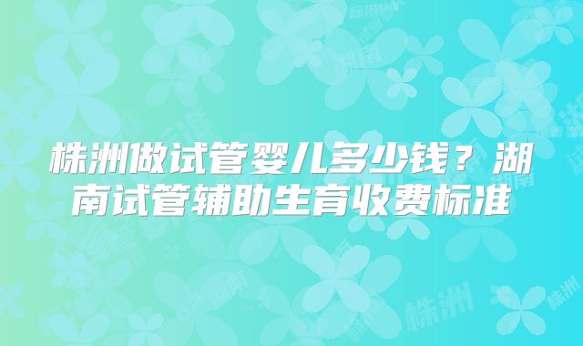 株洲做试管婴儿多少钱？湖南试管辅助生育收费标准