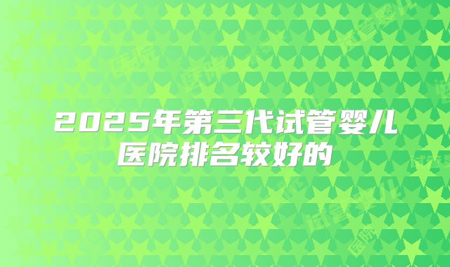 2025年第三代试管婴儿医院排名较好的