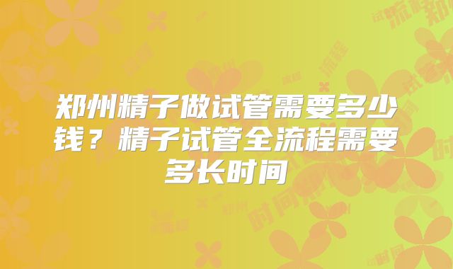 郑州精子做试管需要多少钱？精子试管全流程需要多长时间