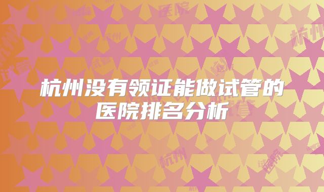 杭州没有领证能做试管的医院排名分析