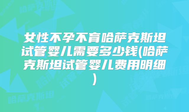女性不孕不育哈萨克斯坦试管婴儿需要多少钱(哈萨克斯坦试管婴儿费用明细)