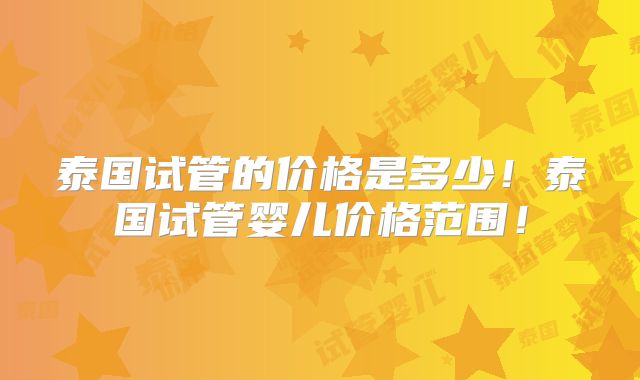 泰国试管的价格是多少！泰国试管婴儿价格范围！