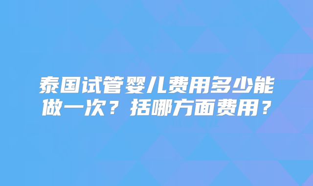 泰国试管婴儿费用多少能做一次？括哪方面费用？