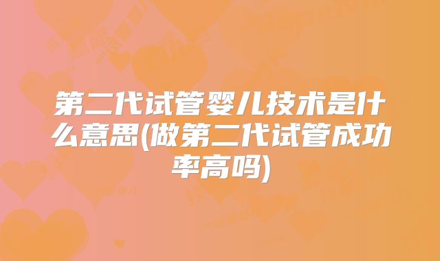 第二代试管婴儿技术是什么意思(做第二代试管成功率高吗)