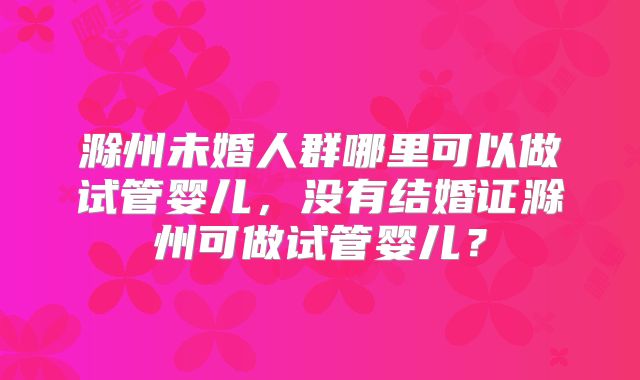 滁州未婚人群哪里可以做试管婴儿，没有结婚证滁州可做试管婴儿？