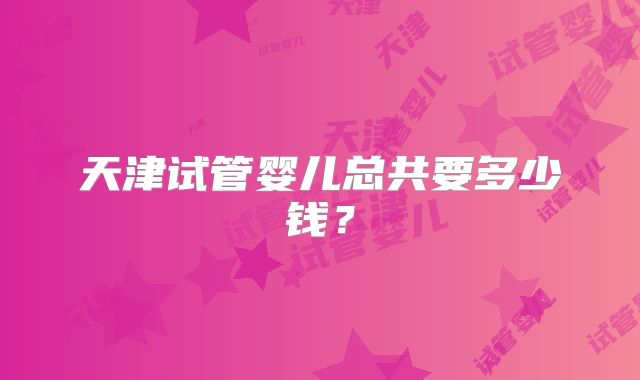 天津试管婴儿总共要多少钱？