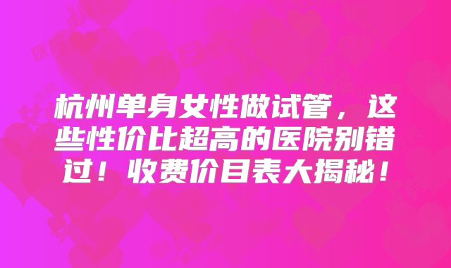 杭州单身女性做试管，这些性价比超高的医院别错过！收费价目表大揭秘！