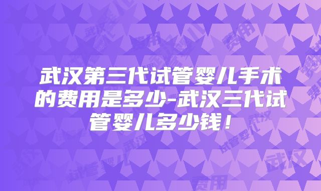 武汉第三代试管婴儿手术的费用是多少-武汉三代试管婴儿多少钱！