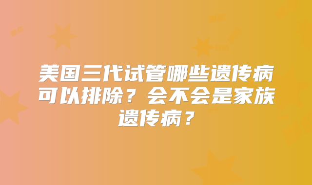 美国三代试管哪些遗传病可以排除？会不会是家族遗传病？