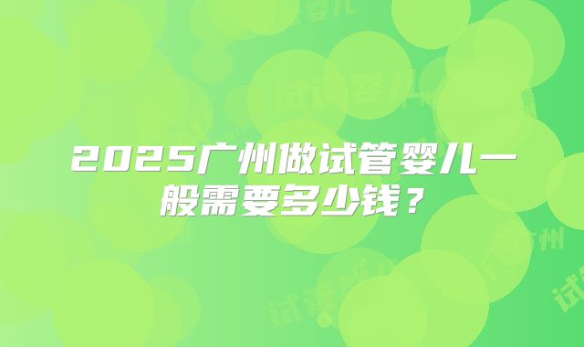 2025广州做试管婴儿一般需要多少钱？