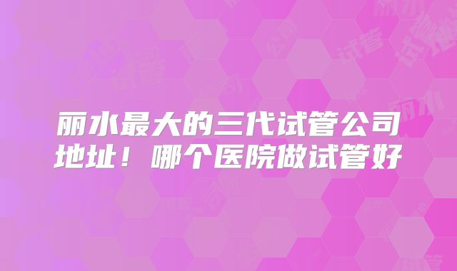 丽水最大的三代试管公司地址！哪个医院做试管好