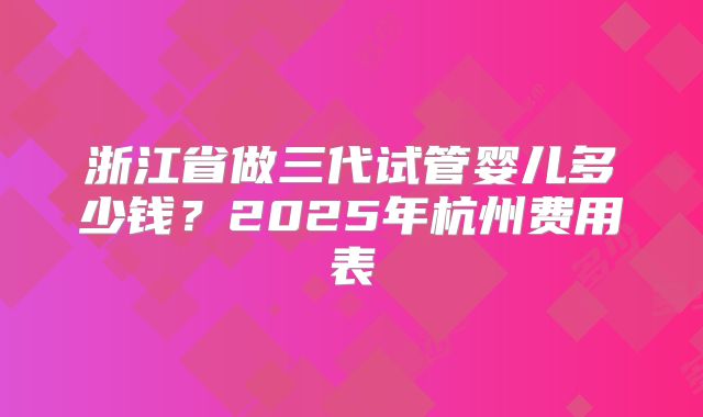 浙江省做三代试管婴儿多少钱？2025年杭州费用表