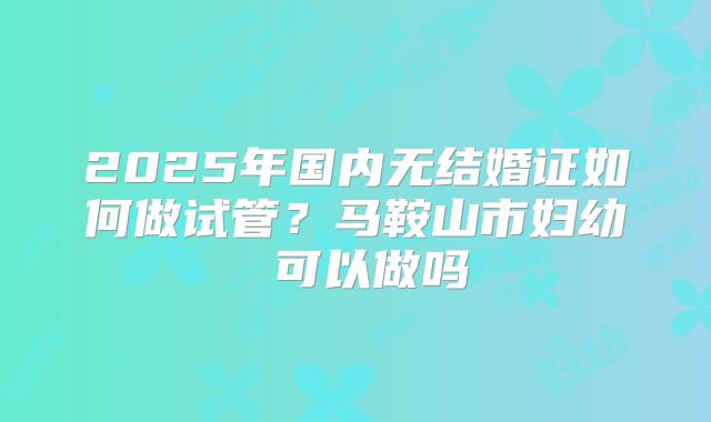 2025年国内无结婚证如何做试管？马鞍山市妇幼 可以做吗
