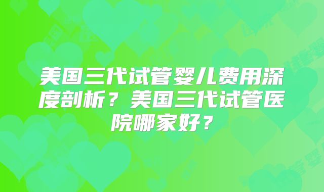 美国三代试管婴儿费用深度剖析？美国三代试管医院哪家好？