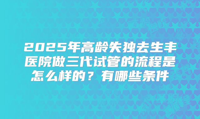2025年高龄失独去生丰医院做三代试管的流程是怎么样的？有哪些条件