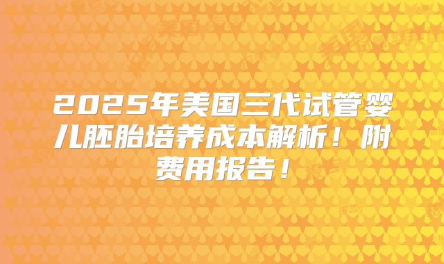 2025年美国三代试管婴儿胚胎培养成本解析！附费用报告！