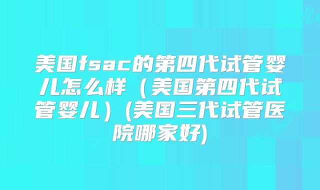 美国fsac的第四代试管婴儿怎么样（美国第四代试管婴儿）(美国三代试管医院哪家好)