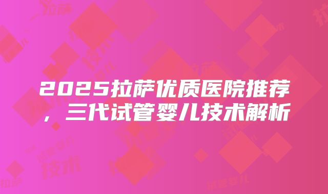 2025拉萨优质医院推荐，三代试管婴儿技术解析