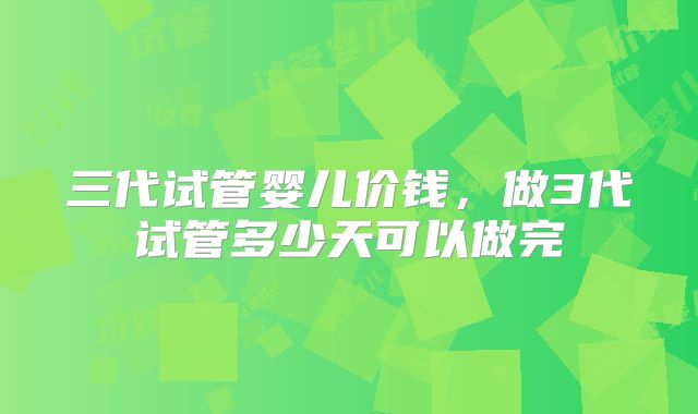 三代试管婴儿价钱，做3代试管多少天可以做完