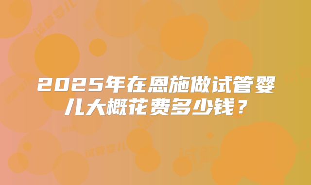 2025年在恩施做试管婴儿大概花费多少钱？