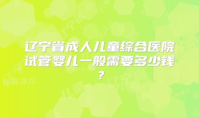 辽宁省成人儿童综合医院试管婴儿一般需要多少钱？