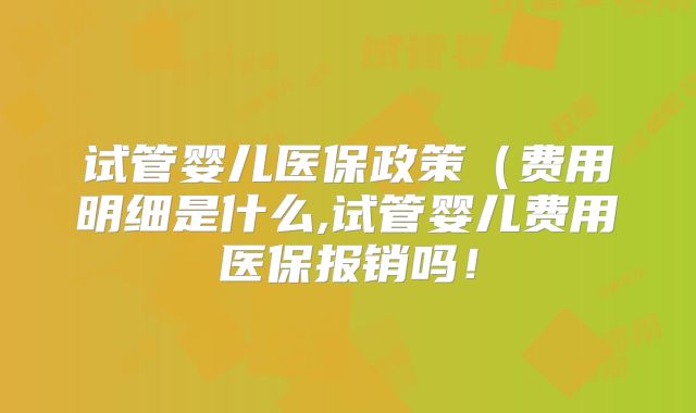 试管婴儿医保政策（费用明细是什么,试管婴儿费用医保报销吗！