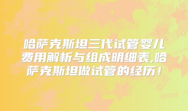 哈萨克斯坦三代试管婴儿费用解析与组成明细表,哈萨克斯坦做试管的经历！