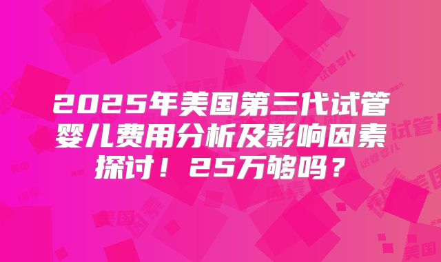 2025年美国第三代试管婴儿费用分析及影响因素探讨！25万够吗？