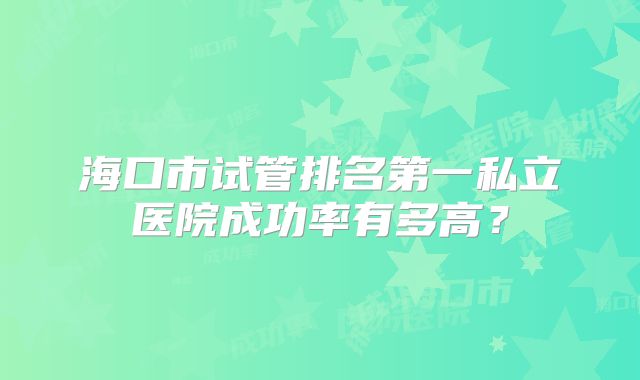 海口市试管排名第一私立医院成功率有多高？