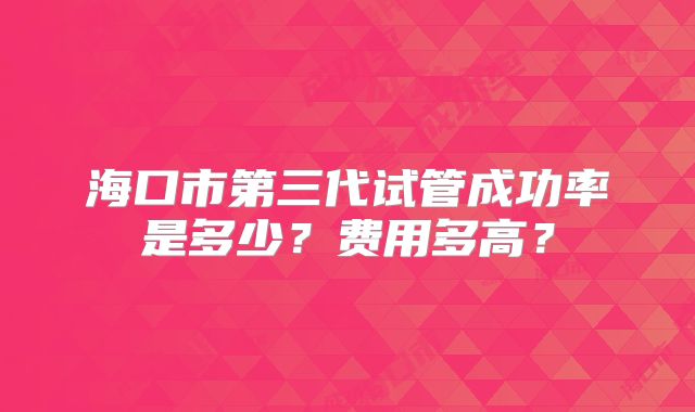 海口市第三代试管成功率是多少？费用多高？