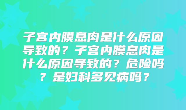 子宫内膜息肉是什么原因导致的?子宫内膜息肉是什么原因导致的?危险吗?是妇科多见病吗?