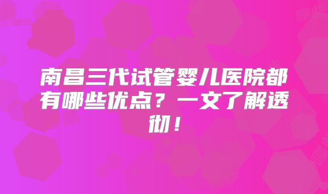 南昌三代试管婴儿医院都有哪些优点？一文了解透彻！