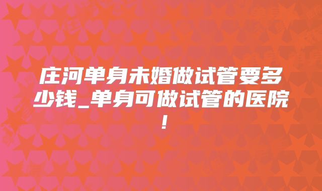 庄河单身未婚做试管要多少钱_单身可做试管的医院！
