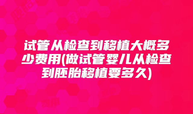 试管从检查到移植大概多少费用(做试管婴儿从检查到胚胎移植要多久)