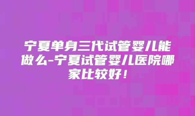 宁夏单身三代试管婴儿能做么-宁夏试管婴儿医院哪家比较好！