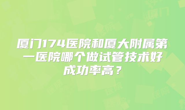 厦门174医院和厦大附属第一医院哪个做试管技术好成功率高？