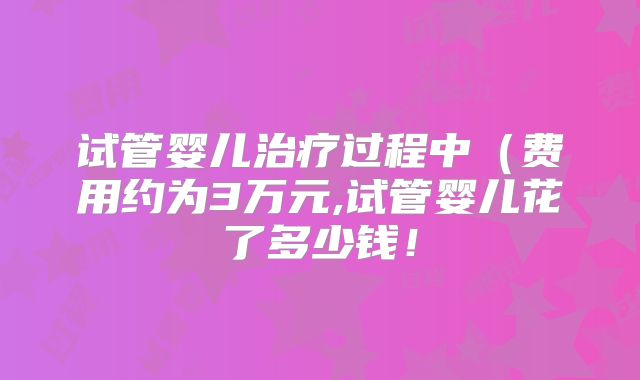 试管婴儿治疗过程中（费用约为3万元,试管婴儿花了多少钱！