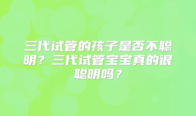 三代试管的孩子是否不聪明？三代试管宝宝真的很聪明吗？