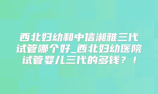 西北妇幼和中信湘雅三代试管哪个好_西北妇幼医院试管婴儿三代的多钱?!