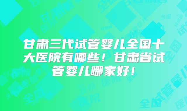甘肃三代试管婴儿全国十大医院有哪些！甘肃省试管婴儿哪家好！